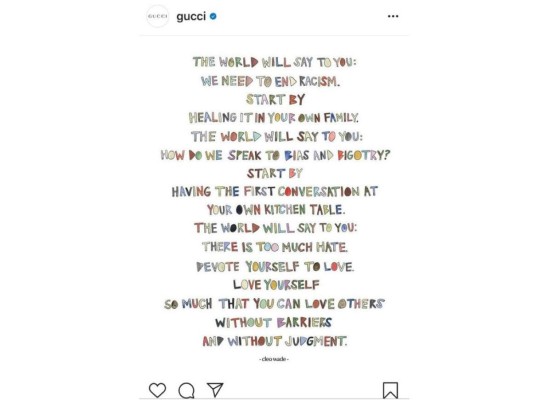 GUCCI: La firma de lujo fue de las primeras en manifestarse publicando una imagen con palabras de activista estadounidense Cleo Wave, en las que incitaba a contribuir con gestos para erradicar el racismo, con el fin que reine el amor y no el odio. Más tarde Alessandro Michele, el director creativo de la firma y Marco Bizzarri, director ejecutivo hablan en nombre de sus empleados para manifestar su solidaridad con la comunidad y anunciar donaciones a las fundaciones; NAACP (por los derechos civiles), Campaing Zero (contra la violencia policial), y Know Your Rights Camp (contra el racismo).<br/>