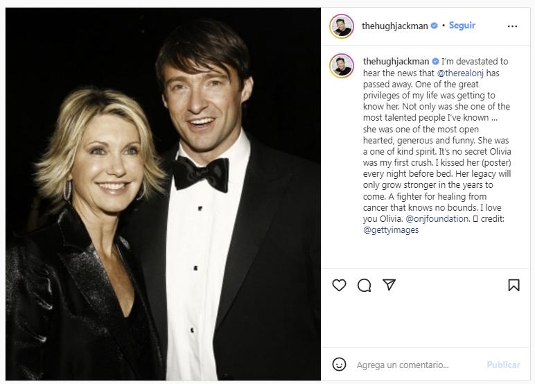 Hugh Jackman: “Estoy devastado tras escuchar la noticia de que Olivia Newton-John ha fallecido. Uno de los grandes privilegios de mi vida fue conocerla. No solo fue una de las personas más talentosas que he conocido... Ella era una de las más abiertas, generosas y divertidas. Ella era un espíritu único en su clase. No es un secreto que Olivia fue mi primer amor. La besé (a su cartel) todas las noches antes de dormir. Su legado solo se hará más fuerte en los próximos años. Una luchadora por curarse del cáncer que no conoce límites. Te quiero Olivia”.