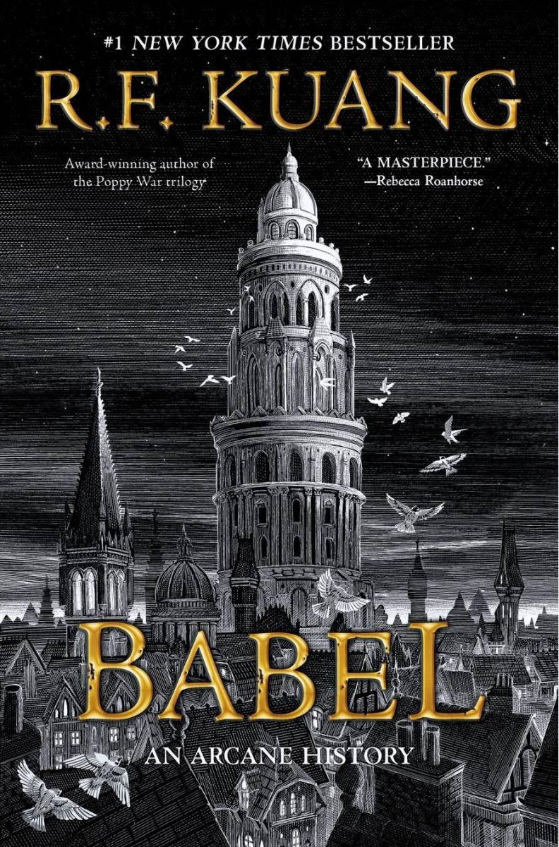 Babel, por R. F. Kuang1828. Robin Swift, huérfano por el cólera en Cantón, es llevado a Londres por el misterioso profesor Lovell. Allí, se forma durante años en latín, griego antiguo y chino, todo en preparación para el día en que se matricule en el prestigioso Instituto Real de Traducción de la Universidad de Oxford, también conocido como Babel. La torre y sus estudiantes son el centro mundial de la traducción y, más importante aún, de la magia. La orfebrería —el arte de manifestar el significado perdido en la traducción mediante lingotes de plata encantados— ha hecho de los británicos un poder sin igual, ya que este arte arcano sirve a la búsqueda de colonización del Imperio.