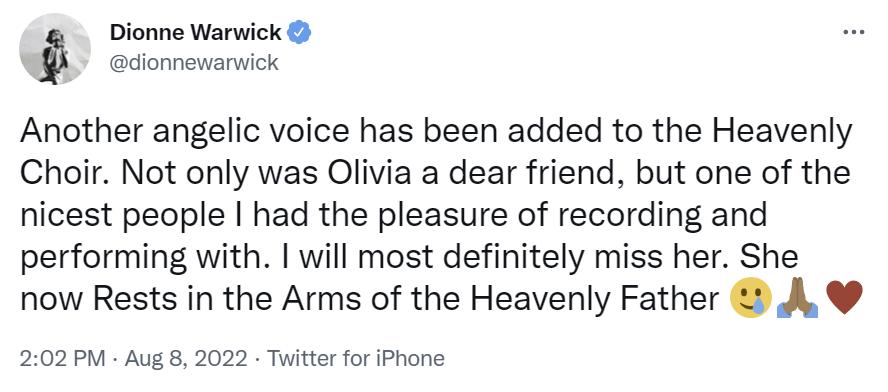Dionne Warwick: “Se ha agregado otra voz angelical al Coro Celestial. Olivia no solo era una querida amiga, sino una de las mejores personas con las que tuve el placer de grabar y actuar. Definitivamente la extrañaré. Ella ahora Descansa en los Brazos del Padre Celestial”.